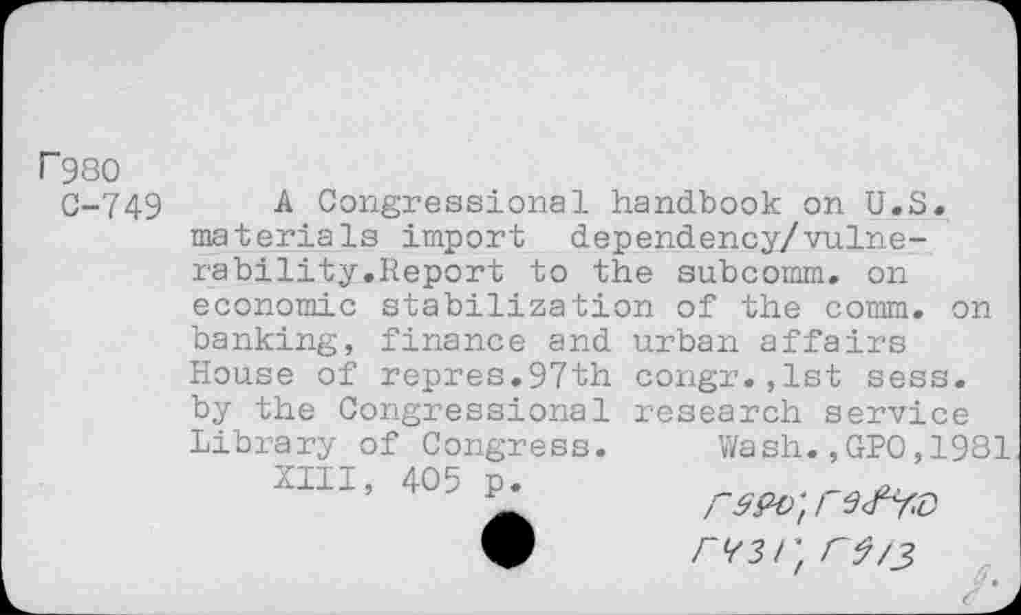 ﻿F980
C-749
A Congressional handbook on U.S
materials import dependency/vulnerability.Report to the subcomm, on economic stabilization of the comm, on banking, finance and urban affairs House of repres.97th congr.,1st sess. by the Congressional research service Library of Congress. Wash.,GPO,1981
XIII, 405 p